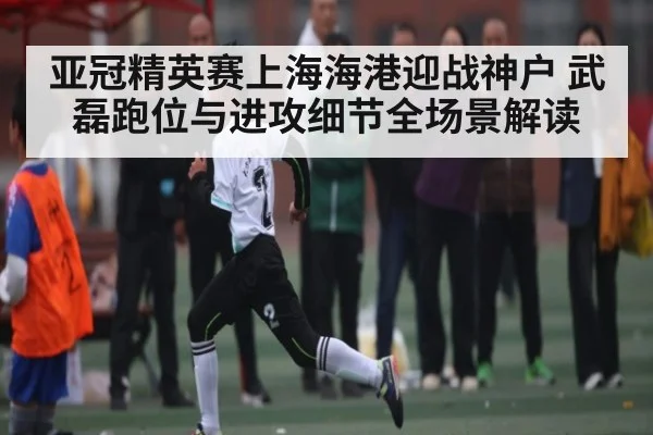 亚冠精英赛上海海港迎战神户 武磊跑位与进攻细节全场景解读 | kaiyun