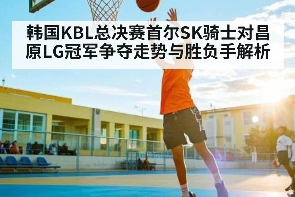 韩国KBL总决赛首尔SK骑士对昌原LG冠军争夺走势与胜负手解析